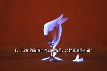 1、以36°的白酒與啤酒來衡量，怎樣算酒量不錯(cuò)？