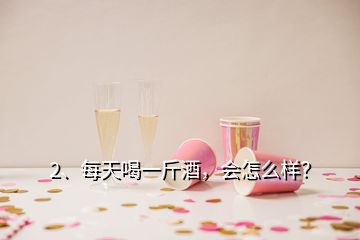 2、每天喝一斤酒，會(huì)怎么樣？