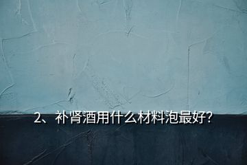 2、補腎酒用什么材料泡最好？