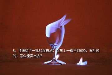 5、頂賬給了一批52度白酒，京東上一箱不到600，五折頂?shù)?，怎么能賣出去？