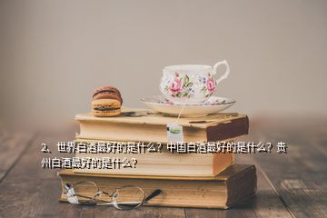 2、世界白酒最好的是什么？中國白酒最好的是什么？貴州白酒最好的是什么？