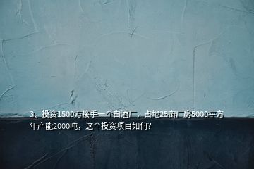 3、投資1500萬接手一個白酒廠，占地25畝廠房5000平方年產(chǎn)能2000噸，這個投資項目如何？