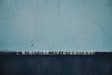 2、晚上喝半斤白酒第二天早上能不能被測出是酒駕？