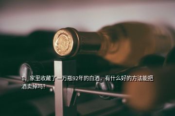 1、家里收藏了一萬瓶92年的白酒，有什么好的方法能把酒賣掉嗎？