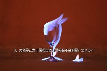 3、男領(lǐng)導(dǎo)讓女下屬喝白酒，沒喝會不會倒霉？怎么辦？