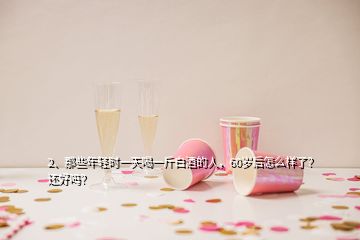 2、那些年輕時(shí)一天喝一斤白酒的人，60歲后怎么樣了？還好嗎？