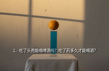 2、吃了頭孢能喝啤酒嗎？吃了藥多久才能喝酒？