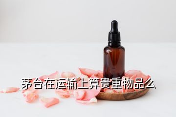 茅臺(tái)在運(yùn)輸上算貴重物品么