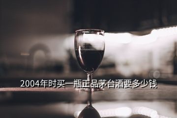 2004年時(shí)買一瓶正品茅臺(tái)酒要多少錢