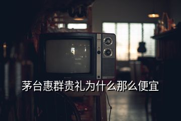 茅臺(tái)惠群貴禮為什么那么便宜