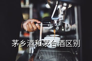 茅鄉(xiāng)酒和茅臺(tái)酒區(qū)別