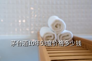 茅臺酒10年53度價格多少錢