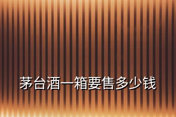 茅臺酒一箱要售多少錢