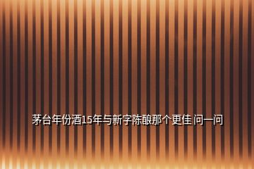 茅臺年份酒15年與新字陳釀那個更佳 問一問