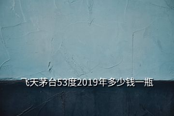 飛天茅臺(tái)53度2019年多少錢一瓶