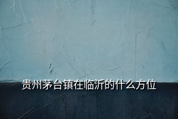 貴州茅臺鎮(zhèn)在臨沂的什么方位