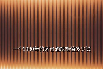 一個(gè)1980年的茅臺(tái)酒瓶能值多少錢