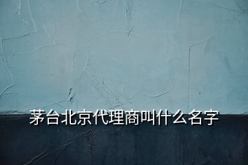 茅臺北京代理商叫什么名字