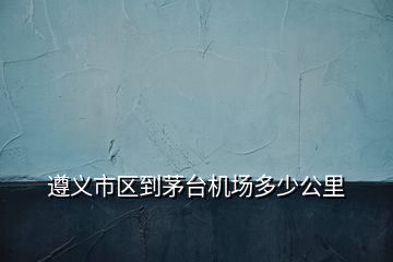 遵義市區(qū)到茅臺機(jī)場多少公里