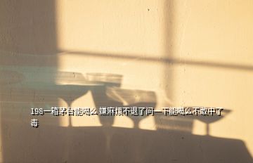 198一箱茅臺能喝么 嫌麻煩不退了問一下能喝么不敢中了毒