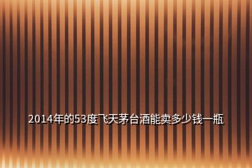 2014年的53度飛天茅臺酒能賣多少錢一瓶