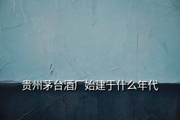 貴州茅臺酒廠始建于什么年代