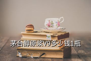 茅臺(tái)醇原漿V9多少錢1瓶