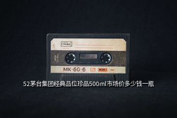 52茅臺集團(tuán)經(jīng)典品位珍品500ml市場價(jià)多少錢一瓶