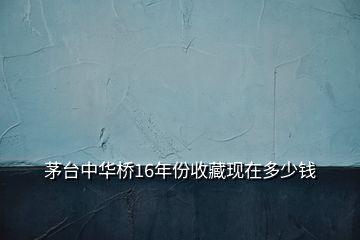 茅臺(tái)中華橋16年份收藏現(xiàn)在多少錢