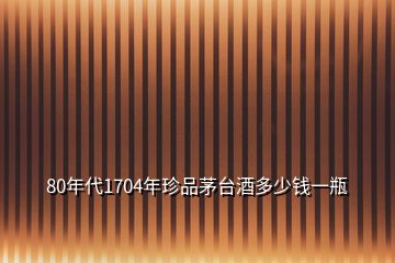 80年代1704年珍品茅臺(tái)酒多少錢(qián)一瓶