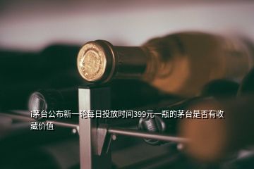 i茅臺公布新一輪每日投放時間399元一瓶的茅臺是否有收藏價值