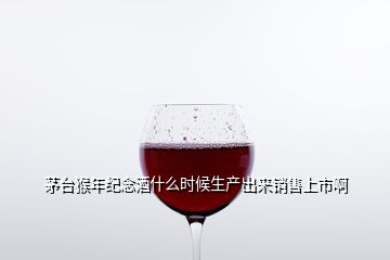 茅臺猴年紀念酒什么時候生產(chǎn)出來銷售上市啊