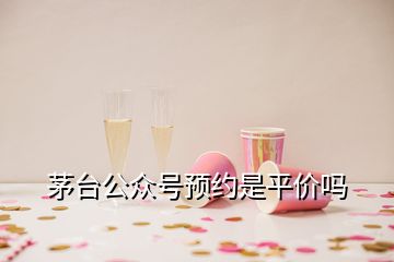 茅臺公眾號預約是平價嗎