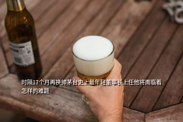 時隔17個月再換帥茅臺史上最年輕董事長上任他將面臨著怎樣的難題