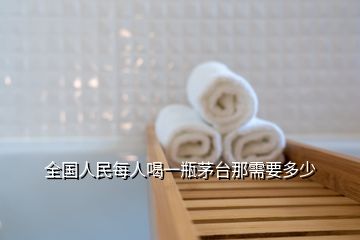 全國(guó)人民每人喝一瓶茅臺(tái)那需要多少