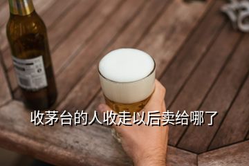 收茅臺的人收走以后賣給哪了