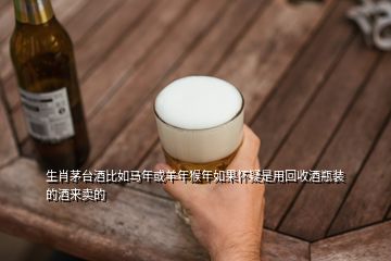 生肖茅臺(tái)酒比如馬年或羊年猴年如果懷疑是用回收酒瓶裝的酒來(lái)賣的