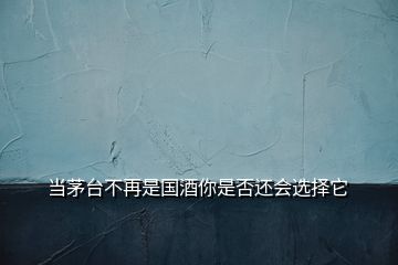 當(dāng)茅臺(tái)不再是國(guó)酒你是否還會(huì)選擇它