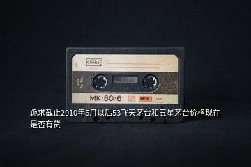 跪求截止2010年5月以后53飛天茅臺和五星茅臺價格現(xiàn)在是否有貨