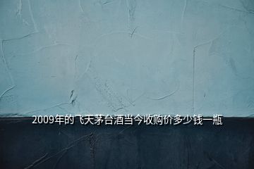 2009年的飛天茅臺酒當(dāng)今收購價(jià)多少錢一瓶