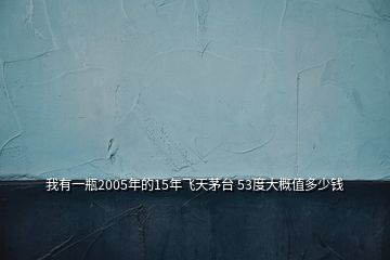 我有一瓶2005年的15年飛天茅臺(tái) 53度大概值多少錢