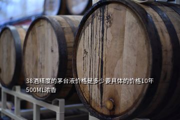 38酒精度的茅臺(tái)液價(jià)格是多少要具體的價(jià)格10年500ML濃香