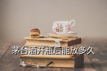 茅臺酒開瓶后能放多久