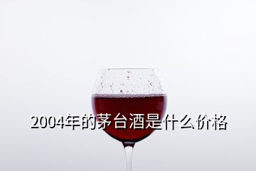 2004年的茅臺(tái)酒是什么價(jià)格