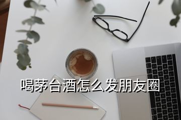 喝茅臺(tái)酒怎么發(fā)朋友圈