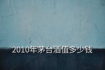 2010年茅臺(tái)酒值多少錢