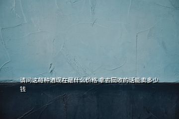 請問這每種酒現(xiàn)在是什么價格 拿去回收的話能賣多少錢