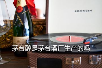 茅臺醇是茅臺酒廠生產(chǎn)的嗎