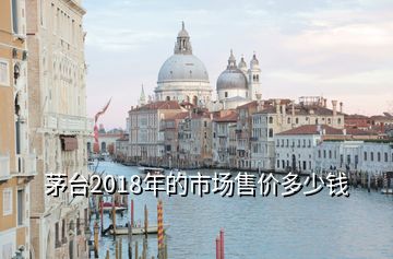 茅臺2018年的市場售價多少錢