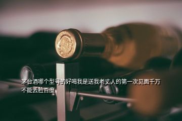 茅臺(tái)酒哪個(gè)型號(hào)的好喝我是送我老丈人的第一次見(jiàn)面千萬(wàn)不能丟臉百度